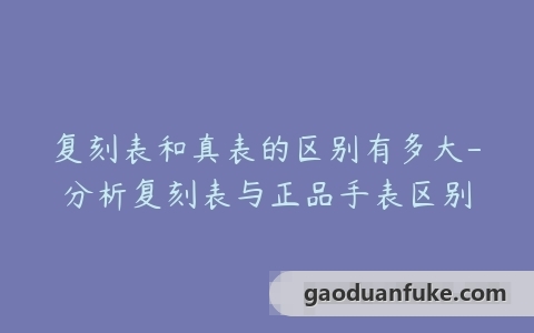 复刻表和真表的区别有多大-分析复刻表与正品手表区别