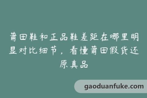 莆田鞋和正品鞋差距在哪里明显对比细节，看懂莆田假货还原真品