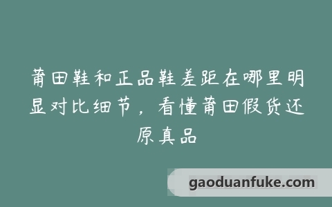 莆田鞋和正品鞋差距在哪里明显对比细节，看懂莆田假货还原真品