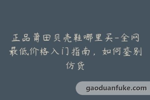 正品莆田贝壳鞋哪里买-全网最低价格入门指南，如何鉴别仿货