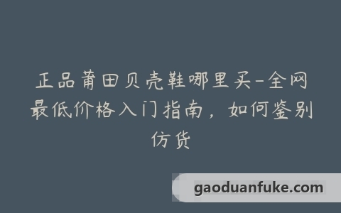 正品莆田贝壳鞋哪里买-全网最低价格入门指南，如何鉴别仿货