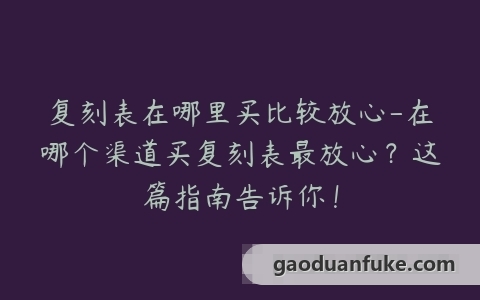 复刻表在哪里买比较放心-在哪个渠道买复刻表最放心？这篇指南告诉你！
