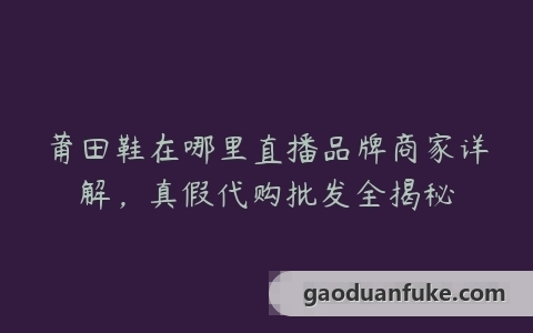 莆田鞋在哪里直播品牌商家详解，真假代购批发全揭秘