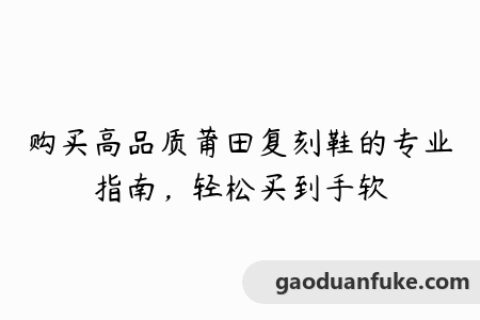 购买高品质莆田复刻鞋的专业指南，轻松买到手软