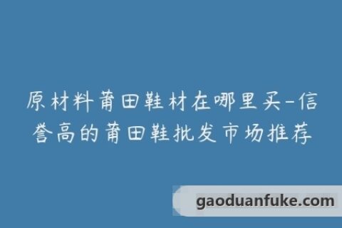 原材料莆田鞋材在哪里买-信誉高的莆田鞋批发市场推荐