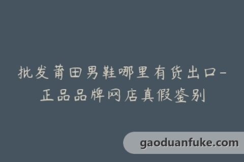 批发莆田男鞋哪里有货出口-正品品牌网店真假鉴别