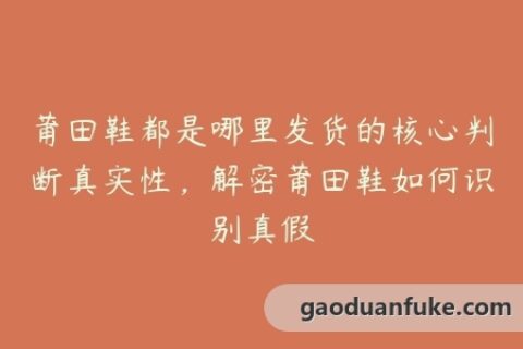 莆田鞋都是哪里发货的核心判断真实性，解密莆田鞋如何识别真假