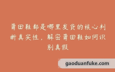 莆田鞋都是哪里发货的核心判断真实性，解密莆田鞋如何识别真假