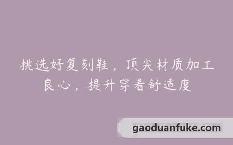 挑选好复刻鞋，顶尖材质加工良心，提升穿着舒适度