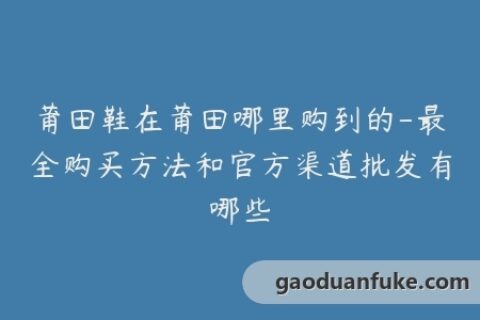 莆田鞋在莆田哪里购到的-最全购买方法和官方渠道批发有哪些