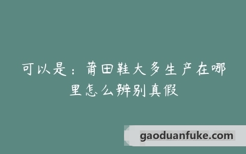 可以是：莆田鞋大多生产在哪里怎么辨别真假