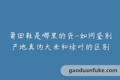 莆田鞋是哪里的货-如何鉴别产地真伪大米和绿叶的区别