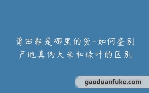 莆田鞋是哪里的货-如何鉴别产地真伪大米和绿叶的区别