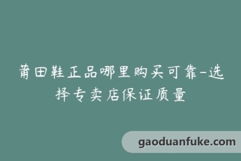 莆田鞋正品哪里购买可靠-选择专卖店保证质量