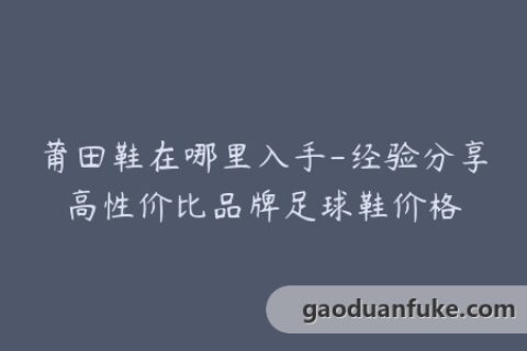 莆田鞋在哪里入手-经验分享高性价比品牌足球鞋价格