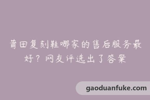 莆田复刻鞋哪家的售后服务最好？网友评选出了答案
