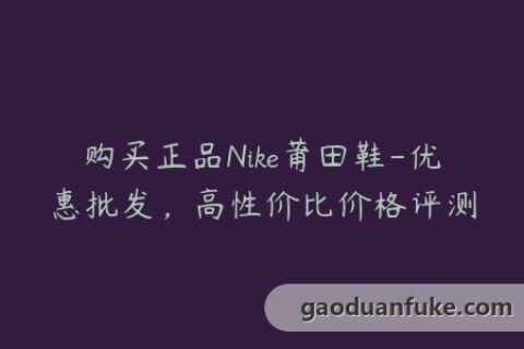 购买正品Nike莆田鞋-优惠批发，高性价比价格评测