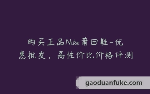 购买正品Nike莆田鞋-优惠批发，高性价比价格评测