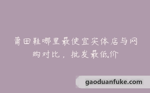 莆田鞋哪里最便宜实体店与网购对比，批发最低价