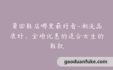 莆田鞋店哪里最好看-潮流品质好、全场优惠的适合女生的鞋款
