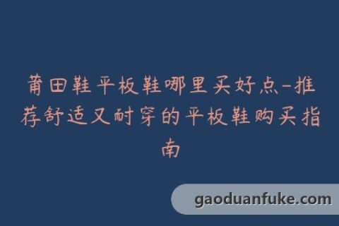莆田鞋平板鞋哪里买好点-推荐舒适又耐穿的平板鞋购买指南