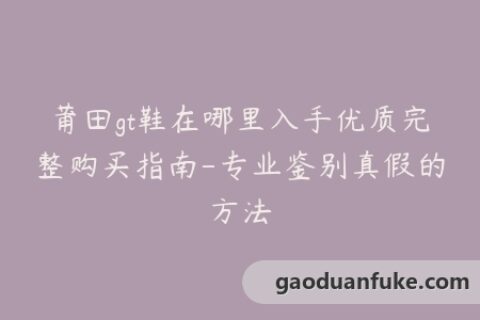 莆田gt鞋在哪里入手优质完整购买指南-专业鉴别真假的方法