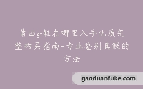 莆田gt鞋在哪里入手优质完整购买指南-专业鉴别真假的方法