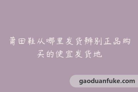 莆田鞋从哪里发货辨别正品购买的便宜发货地