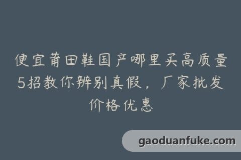 便宜莆田鞋国产哪里买高质量5招教你辨别真假，厂家批发价格优惠