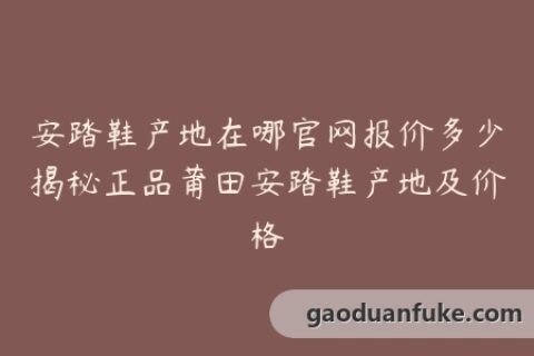安踏鞋产地在哪官网报价多少揭秘正品莆田安踏鞋产地及价格
