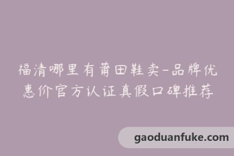 福清哪里有莆田鞋卖-品牌优惠价官方认证真假口碑推荐