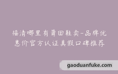 福清哪里有莆田鞋卖-品牌优惠价官方认证真假口碑推荐