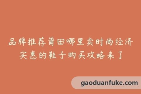 品牌推荐莆田哪里卖时尚经济实惠的鞋子购买攻略来了