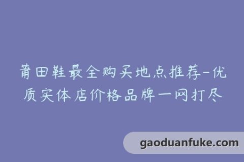 莆田鞋最全购买地点推荐-优质实体店价格品牌一网打尽