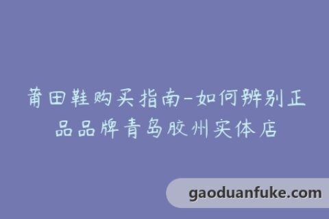 莆田鞋购买指南-如何辨别正品品牌青岛胶州实体店