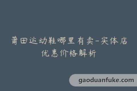 莆田运动鞋哪里有卖-实体店优惠价格解析