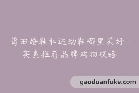 莆田婚鞋和运动鞋哪里买好-实惠推荐品牌购物攻略