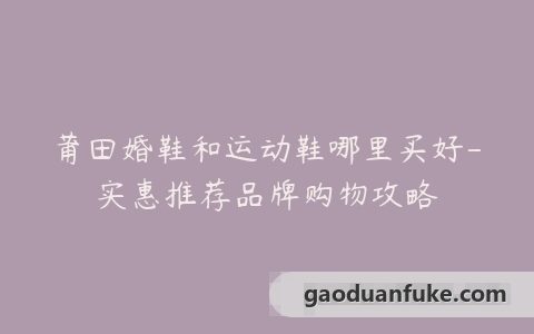 莆田婚鞋和运动鞋哪里买好-实惠推荐品牌购物攻略