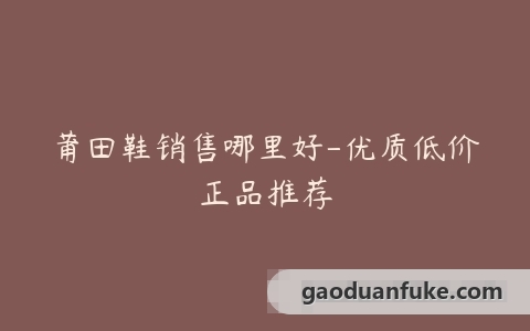 莆田鞋销售哪里好-优质低价正品推荐