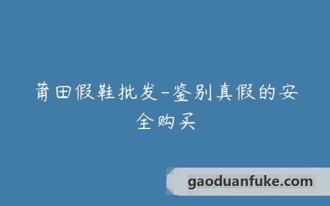 莆田假鞋批发-鉴别真假的安全购买