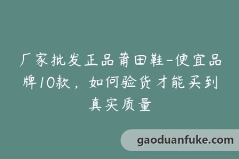 厂家批发正品莆田鞋-便宜品牌10款，如何验货才能买到真实质量