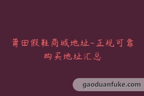 莆田假鞋商城地址-正规可靠购买地址汇总