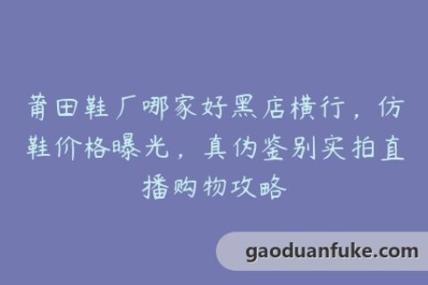 莆田鞋厂哪家好黑店横行，仿鞋价格曝光，真伪鉴别实拍直播购物攻略