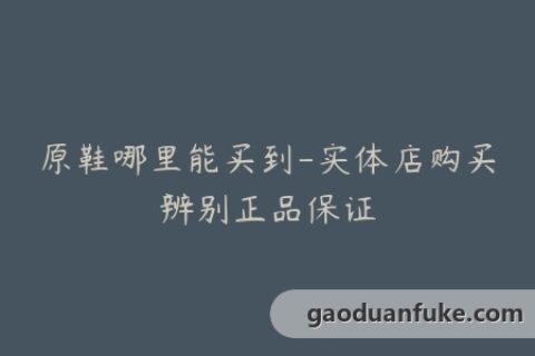 原鞋哪里能买到-实体店购买辨别正品保证