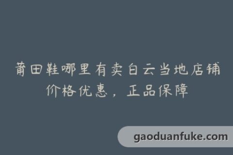 莆田鞋哪里有卖白云当地店铺价格优惠，正品保障