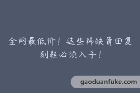 全网最低价！这些稀缺莆田复刻鞋必须入手！