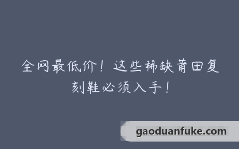 全网最低价！这些稀缺莆田复刻鞋必须入手！