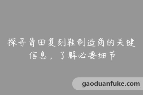 探寻莆田复刻鞋制造商的关键信息，了解必要细节