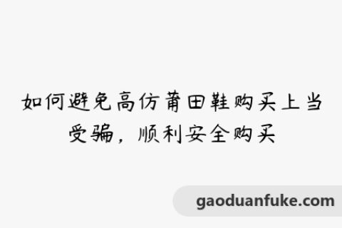 如何避免高仿莆田鞋购买上当受骗，顺利安全购买
