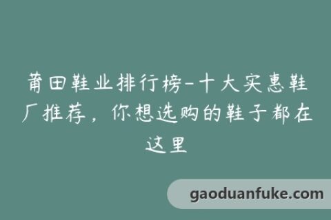 莆田鞋业排行榜-十大实惠鞋厂推荐，你想选购的鞋子都在这里
